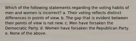 Which of the following statements regarding the voting habits of men and women is incorrect? a. Their voting reflects distinct differences in points of view. b. The gap that is evident between their points of view is not new. c. Men have forsaken the Democratic Party. d. Women have forsaken the Republican Party. e. None of the above.