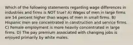 Which of the following statements regarding wage differences in industries and firms is NOT true? A) Wages of men in large firms are 54 percent higher than wages of men in small firms. B) Hispanic men are concentrated in construction and service firms. C) Female employment is more heavily concentrated in large firms. D) The pay premium associated with changing jobs is enjoyed primarily by white males.