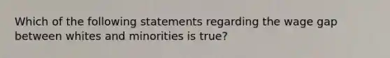 Which of the following statements regarding the wage gap between whites and minorities is true?