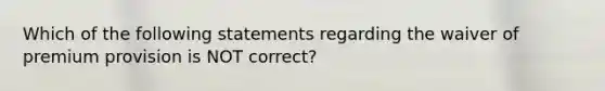 Which of the following statements regarding the waiver of premium provision is NOT correct?