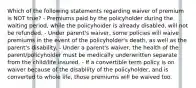 Which of the following statements regarding waiver of premium is NOT true? - Premiums paid by the policyholder during the waiting period, while the policyholder is already disabled, will not be refunded. - Under parent's waiver, some policies will waive premiums in the event of the policyholder's death, as well as the parent's disability. - Under a parent's waiver, the health of the parent/policyholder must be medically underwritten separate from the child/life insured. - If a convertible term policy is on waiver because of the disability of the policyholder, and is converted to whole life, those premiums will be waived too.