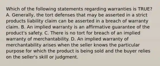 Which of the following statements regarding warranties is TRUE? A. Generally, the tort defenses that may be asserted in a strict products liability claim can be asserted in a breach of warranty claim. B. An implied warranty is an affirmative guarantee of the product's safety. C. There is no tort for breach of an implied warranty of merchantability. D. An implied warranty of merchantability arises when the seller knows the particular purpose for which the product is being sold and the buyer relies on the seller's skill or judgment.