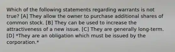 Which of the following statements regarding warrants is not true? [A] They allow the owner to purchase additional shares of common stock. [B] They can be used to increase the attractiveness of a new issue. [C] They are generally long-term. [D] *They are an obligation which must be issued by the corporation.*