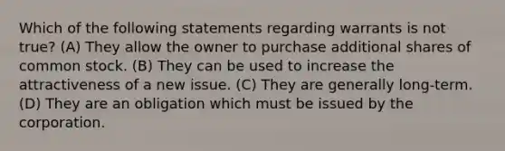 Which of the following statements regarding warrants is not true? (A) They allow the owner to purchase additional shares of common stock. (B) They can be used to increase the attractiveness of a new issue. (C) They are generally long-term. (D) They are an obligation which must be issued by the corporation.