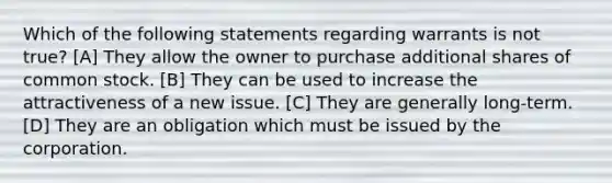 Which of the following statements regarding warrants is not true? [A] They allow the owner to purchase additional shares of common stock. [B] They can be used to increase the attractiveness of a new issue. [C] They are generally long-term. [D] They are an obligation which must be issued by the corporation.