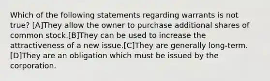 Which of the following statements regarding warrants is not true? [A]They allow the owner to purchase additional shares of common stock.[B]They can be used to increase the attractiveness of a new issue.[C]They are generally long-term.[D]They are an obligation which must be issued by the corporation.