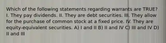 Which of the following statements regarding warrants are TRUE? I. They pay dividends. II. They are debt securities. III. They allow for the purchase of common stock at a fixed price. IV. They are equity-equivalent securities. A) I and II B) II and IV C) III and IV D) II and III