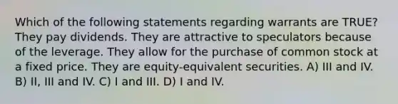 Which of the following statements regarding warrants are TRUE? They pay dividends. They are attractive to speculators because of the leverage. They allow for the purchase of common stock at a fixed price. They are equity-equivalent securities. A) III and IV. B) II, III and IV. C) I and III. D) I and IV.