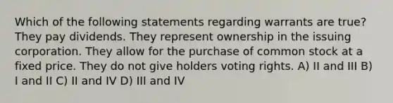 Which of the following statements regarding warrants are true? They pay dividends. They represent ownership in the issuing corporation. They allow for the purchase of common stock at a fixed price. They do not give holders voting rights. A) II and III B) I and II C) II and IV D) III and IV