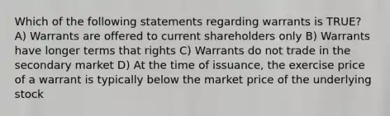 Which of the following statements regarding warrants is TRUE? A) Warrants are offered to current shareholders only B) Warrants have longer terms that rights C) Warrants do not trade in the secondary market D) At the time of issuance, the exercise price of a warrant is typically below the market price of the underlying stock