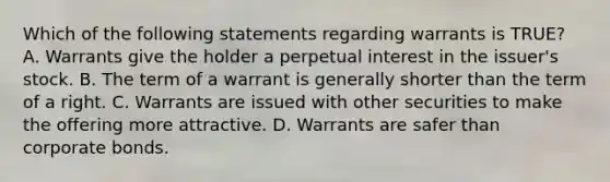 Which of the following statements regarding warrants is TRUE? A. Warrants give the holder a perpetual interest in the issuer's stock. B. The term of a warrant is generally shorter than the term of a right. C. Warrants are issued with other securities to make the offering more attractive. D. Warrants are safer than corporate bonds.