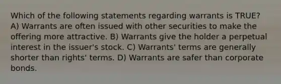 Which of the following statements regarding warrants is TRUE? A) Warrants are often issued with other securities to make the offering more attractive. B) Warrants give the holder a perpetual interest in the issuer's stock. C) Warrants' terms are generally shorter than rights' terms. D) Warrants are safer than corporate bonds.