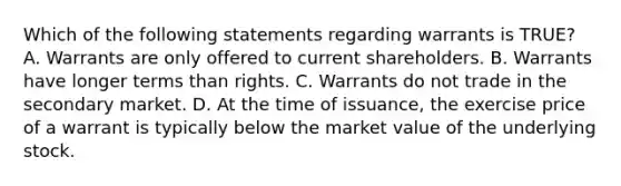 Which of the following statements regarding warrants is TRUE? A. Warrants are only offered to current shareholders. B. Warrants have longer terms than rights. C. Warrants do not trade in the secondary market. D. At the time of issuance, the exercise price of a warrant is typically below the market value of the underlying stock.