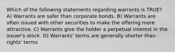 Which of the following statements regarding warrants is TRUE? A) Warrants are safer than corporate bonds. B) Warrants are often issued with other securities to make the offering more attractive. C) Warrants give the holder a perpetual interest in the issuer's stock. D) Warrants' terms are generally shorter than rights' terms