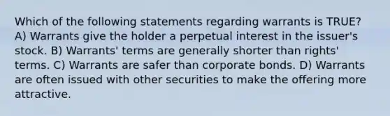 Which of the following statements regarding warrants is TRUE? A) Warrants give the holder a perpetual interest in the issuer's stock. B) Warrants' terms are generally shorter than rights' terms. C) Warrants are safer than corporate bonds. D) Warrants are often issued with other securities to make the offering more attractive.