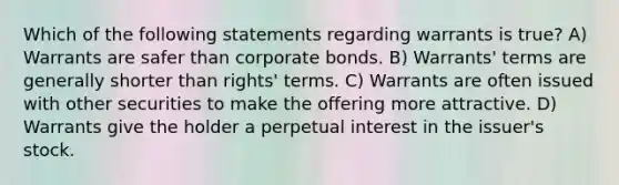 Which of the following statements regarding warrants is true? A) Warrants are safer than corporate bonds. B) Warrants' terms are generally shorter than rights' terms. C) Warrants are often issued with other securities to make the offering more attractive. D) Warrants give the holder a perpetual interest in the issuer's stock.