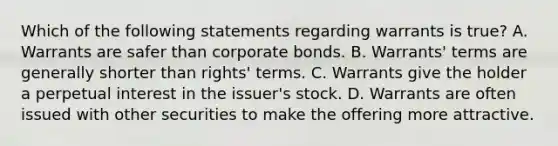 Which of the following statements regarding warrants is true? A. Warrants are safer than corporate bonds. B. Warrants' terms are generally shorter than rights' terms. C. Warrants give the holder a perpetual interest in the issuer's stock. D. Warrants are often issued with other securities to make the offering more attractive.