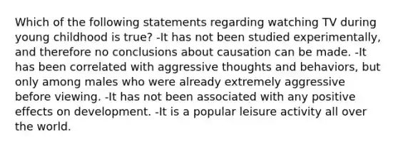 Which of the following statements regarding watching TV during young childhood is true? -It has not been studied experimentally, and therefore no conclusions about causation can be made. -It has been correlated with aggressive thoughts and behaviors, but only among males who were already extremely aggressive before viewing. -It has not been associated with any positive effects on development. -It is a popular leisure activity all over the world.