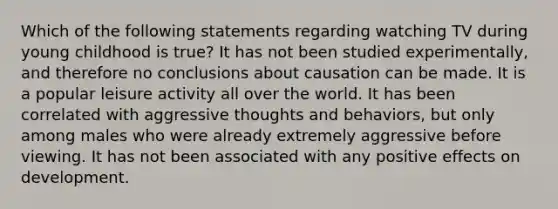 Which of the following statements regarding watching TV during young childhood is true? It has not been studied experimentally, and therefore no conclusions about causation can be made. It is a popular leisure activity all over the world. It has been correlated with aggressive thoughts and behaviors, but only among males who were already extremely aggressive before viewing. It has not been associated with any positive effects on development.