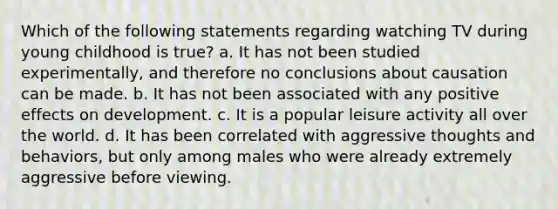 Which of the following statements regarding watching TV during young childhood is true? a. It has not been studied experimentally, and therefore no conclusions about causation can be made. b. It has not been associated with any positive effects on development. c. It is a popular leisure activity all over the world. d. It has been correlated with aggressive thoughts and behaviors, but only among males who were already extremely aggressive before viewing.