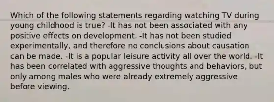 Which of the following statements regarding watching TV during young childhood is true? -It has not been associated with any positive effects on development. -It has not been studied experimentally, and therefore no conclusions about causation can be made. -It is a popular leisure activity all over the world. -It has been correlated with aggressive thoughts and behaviors, but only among males who were already extremely aggressive before viewing.