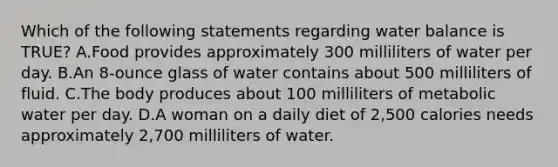 Which of the following statements regarding water balance is TRUE? A.Food provides approximately 300 milliliters of water per day. B.An 8-ounce glass of water contains about 500 milliliters of fluid. C.The body produces about 100 milliliters of metabolic water per day. D.A woman on a daily diet of 2,500 calories needs approximately 2,700 milliliters of water.