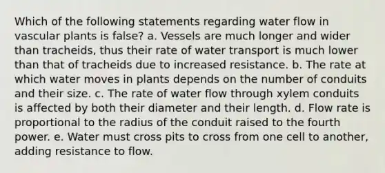 Which of the following statements regarding water flow in vascular plants is false? a. Vessels are much longer and wider than tracheids, thus their rate of water transport is much lower than that of tracheids due to increased resistance. b. The rate at which water moves in plants depends on the number of conduits and their size. c. The rate of water flow through xylem conduits is affected by both their diameter and their length. d. Flow rate is proportional to the radius of the conduit raised to the fourth power. e. Water must cross pits to cross from one cell to another, adding resistance to flow.