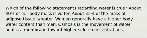 Which of the following statements regarding water is true? About 40% of our body mass is water. About 35% of the mass of adipose tissue is water. Women generally have a higher body water content than men. Osmosis is the movement of water across a membrane toward higher solute concentrations.