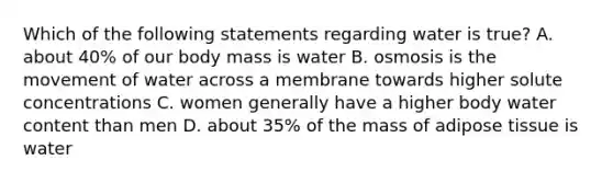 Which of the following statements regarding water is true? A. about 40% of our body mass is water B. osmosis is the movement of water across a membrane towards higher solute concentrations C. women generally have a higher body water content than men D. about 35% of the mass of adipose tissue is water