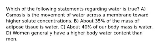 Which of the following statements regarding water is true? A) Osmosis is the movement of water across a membrane toward higher solute concentrations. B) About 35% of the mass of adipose tissue is water. C) About 40% of our body mass is water. D) Women generally have a higher body water content than men.