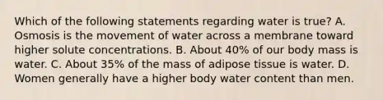 Which of the following statements regarding water is true? A. Osmosis is the movement of water across a membrane toward higher solute concentrations. B. About 40% of our body mass is water. C. About 35% of the mass of adipose tissue is water. D. Women generally have a higher body water content than men.