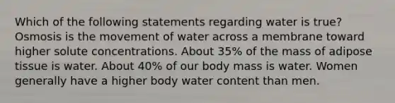 Which of the following statements regarding water is true? Osmosis is the movement of water across a membrane toward higher solute concentrations. About 35% of the mass of adipose tissue is water. About 40% of our body mass is water. Women generally have a higher body water content than men.