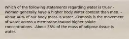 Which of the following statements regarding water is true? -Women generally have a higher body water content than men. -About 40% of our body mass is water. -Osmosis is the movement of water across a membrane toward higher solute concentrations. -About 35% of the mass of adipose tissue is water.