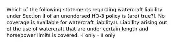 Which of the following statements regarding watercraft liability under Section II of an unendorsed HO-3 policy is (are) true?I. No coverage is available for watercraft liability.II. Liability arising out of the use of watercraft that are under certain length and horsepower limits is covered. -I only - II only