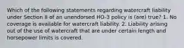 Which of the following statements regarding watercraft liability under Section II of an unendorsed HO-3 policy is (are) true? 1. No coverage is available for watercraft liability. 2. Liability arising out of the use of watercraft that are under certain length and horsepower limits is covered.