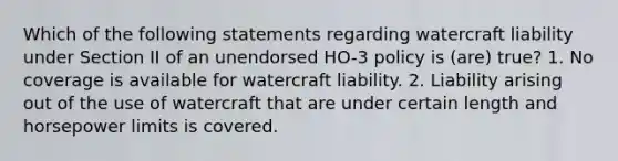 Which of the following statements regarding watercraft liability under Section II of an unendorsed HO-3 policy is (are) true? 1. No coverage is available for watercraft liability. 2. Liability arising out of the use of watercraft that are under certain length and horsepower limits is covered.