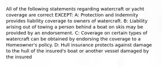 All of the following statements regarding watercraft or yacht coverage are correct EXCEPT: A: Protection and Indemnity provides liability coverage to owners of watercraft. B: Liability arising out of towing a person behind a boat on skis may be provided by an endorsement. C: Coverage on certain types of watercraft can be obtained by endorsing the coverage to a Homeowner's policy. D: Hull insurance protects against damage to the hull of the insured's boat or another vessel damaged by the insured