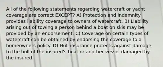 All of the following statements regarding watercraft or yacht coverage are correct EXCEPT? A) Protection and indemnity provides liability coverage to owners of watercraft. B) Liability arising out of towing a person behind a boat on skis may be provided by an endorsement. C) Coverage on certain types of watercraft can be obtained by endorsing the coverage to a homeowners policy. D) Hull insurance protects against damage to the hull of the insured's boat or another vessel damaged by the insured.