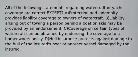 All of the following statements regarding watercraft or yacht coverage are correct EXCEPT? A)Protection and indemnity provides liability coverage to owners of watercraft. B)Liability arising out of towing a person behind a boat on skis may be provided by an endorsement. C)Coverage on certain types of watercraft can be obtained by endorsing the coverage to a homeowners policy. D)Hull insurance protects against damage to the hull of the insured's boat or another vessel damaged by the insured.