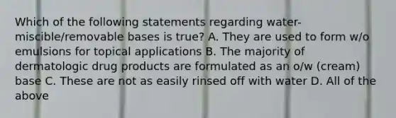 Which of the following statements regarding water-miscible/removable bases is true? A. They are used to form w/o emulsions for topical applications B. The majority of dermatologic drug products are formulated as an o/w (cream) base C. These are not as easily rinsed off with water D. All of the above