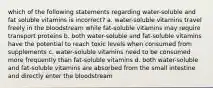 which of the following statements regarding water-soluble and fat soluble vitamins is incorrect? a. water-soluble vitamins travel freely in the bloodstream while fat-soluble vitamins may require transport proteins b. both water-soluble and fat-soluble vitamins have the potential to reach toxic levels when consumed from supplements c. water-soluble vitamins need to be consumed more frequently than fat-soluble vitamins d. both water-soluble and fat-soluble vitamins are absorbed from the small intestine and directly enter the bloodstream