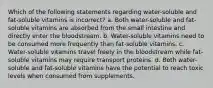 Which of the following statements regarding water-soluble and fat-soluble vitamins is incorrect? a. Both water-soluble and fat-soluble vitamins are absorbed from the small intestine and directly enter the bloodstream. b. Water-soluble vitamins need to be consumed more frequently than fat-soluble vitamins. c. Water-soluble vitamins travel freely in the bloodstream while fat-soluble vitamins may require transport proteins. d. Both water-soluble and fat-soluble vitamins have the potential to reach toxic levels when consumed from supplements.