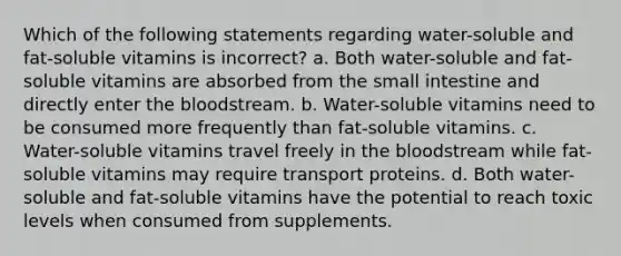 Which of the following statements regarding water-soluble and fat-soluble vitamins is incorrect? a. Both water-soluble and fat-soluble vitamins are absorbed from the small intestine and directly enter the bloodstream. b. Water-soluble vitamins need to be consumed more frequently than fat-soluble vitamins. c. Water-soluble vitamins travel freely in the bloodstream while fat-soluble vitamins may require transport proteins. d. Both water-soluble and fat-soluble vitamins have the potential to reach toxic levels when consumed from supplements.