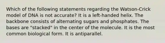 Which of the following statements regarding the Watson-Crick model of DNA is not accurate? It is a left-handed helix. The backbone consists of alternating sugars and phosphates. The bases are "stacked" in the center of the molecule. It is the most common biological form. It is antiparallel.