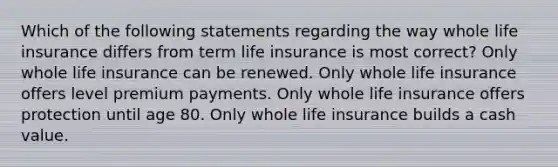 Which of the following statements regarding the way whole life insurance differs from term life insurance is most correct? Only whole life insurance can be renewed. Only whole life insurance offers level premium payments. Only whole life insurance offers protection until age 80. Only whole life insurance builds a cash value.