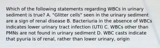 Which of the following statements regarding WBCs in urinary sediment is true? A. "Glitter cells" seen in the urinary sediment are a sign of renal disease B. Bacteriuria in the absence of WBCs indicates lower urinary tract infection (UTI) C. WBCs other than PMNs are not found in urinary sediment D. WBC casts indicate that pyuria is of renal, rather than lower urinary, origin