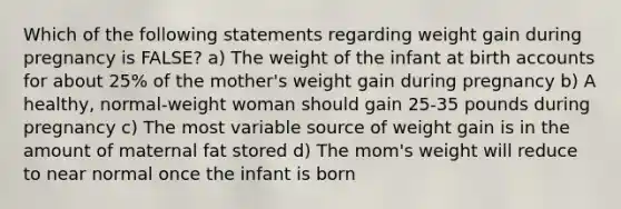 Which of the following statements regarding weight gain during pregnancy is FALSE? a) The weight of the infant at birth accounts for about 25% of the mother's weight gain during pregnancy b) A healthy, normal-weight woman should gain 25-35 pounds during pregnancy c) The most variable source of weight gain is in the amount of maternal fat stored d) The mom's weight will reduce to near normal once the infant is born