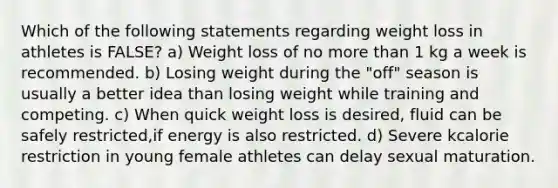 Which of the following statements regarding weight loss in athletes is FALSE? a) Weight loss of no more than 1 kg a week is recommended. b) Losing weight during the "off" season is usually a better idea than losing weight while training and competing. c) When quick weight loss is desired, fluid can be safely restricted,if energy is also restricted. d) Severe kcalorie restriction in young female athletes can delay sexual maturation.