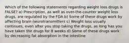 Which of the following statements regarding weight loss drugs is FALSE? a) Prescription, as well as over-the-counter weight loss drugs, are regulated by the FDA b) Some of these drugs work by affecting brain neurotransmitters c) Weight loss usually continues, even after you stop taking the drugs, as long has you have taken the drugs for 8 weeks d) Some of these drugs work by decreasing fat absorption in the intestine