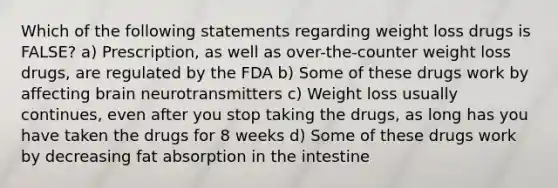 Which of the following statements regarding weight loss drugs is FALSE? a) Prescription, as well as over-the-counter weight loss drugs, are regulated by the FDA b) Some of these drugs work by affecting brain neurotransmitters c) Weight loss usually continues, even after you stop taking the drugs, as long has you have taken the drugs for 8 weeks d) Some of these drugs work by decreasing fat absorption in the intestine